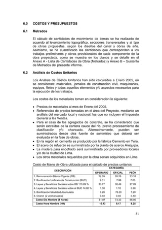 51
6.0 COSTOS Y PRESUPUESTOS
6.1 Metrados
El cálculo de cantidades de movimiento de tierras se ha realizado de
acuerdo al levantamiento topográfico, secciones transversales y al tipo
de obras propuestas, según los diseños del canal y obras de arte.
Asimismo, se ha cuantificado las cantidades que corresponden a los
trabajos preliminares y obras provisionales de cada componente de la
obra proyectada, como se muestra en los planos y se detalle en el
Anexo A - Lista de Cantidades de Obra (Metrados) y Anexo B – Sustento
de Metrados del presente informe.
6.2 Análisis de Costos Unitarios
Los Análisis de Costos Unitarios han sido calculados a Enero 2005, en
se consideran: materiales, jornales de construcción civil, maquinarias,
equipos, fletes y todos aquellos elementos y/o aspectos necesarios para
la ejecución de los trabajos.
Los costos de los materiales toman en consideración lo siguiente:
Precios de materiales al mes de Enero del 2005.
Referencias de precios tomadas en el área del Proyecto, mediante un
análisis del mercado local y nacional, los que no incluyen el Impuesto
General a las Ventas.
Para el caso de los agregados de concreto, se ha considerado que
serán extraídos de la cantera cauce del río, previo procesamiento de
clasificación y/o chancado. Alternativamente, pueden ser
suministrados desde otra fuente de suministro que deberá ser
evaluada en la fase de obras.
En la región el cemento es producido por la fabrica Cemento en Yura.
El acero de refuerzo es suministrado por la planta de aceros Arequipa.
La madera para encofrado será suministrada por proveedores locales
y/o de la ciudad de Lima.
Los otros materiales requeridos por la obra serían adquiridos en Lima.
Costo de Mano de Obra utilizada para el cálculo de precios unitarios
DESCRIPCIÓN
CATEGORÍA
OPERARIO OFICIAL PEÓN
1. Remuneración Básica Vigente (RB) 29.09 26.26 23.33
2. Bonificación Unificada de Construcción (BUC) 9.31 7.88 7.00
3. Leyes y Beneficios Sociales sobre RB 115.89 % 33.77 30.49 27.09
4. Leyes y Beneficios Sociales sobre el BUC 14.00 % 1.30 1.10 0.98
5. Bonificación Movilidad Acumulada 7.20 76.20 7.20
6. Overol (2 unid anuales) 0.40 0.40 0.40
Costo Día Hombre (8 horas) 81.07 73.33 66.00
Costo Hora Hombre (HH) 10.13 9.17 8.25
 