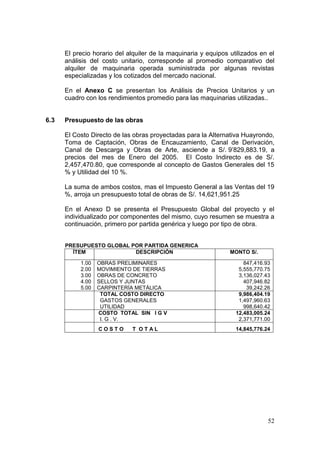 52
El precio horario del alquiler de la maquinaria y equipos utilizados en el
análisis del costo unitario, corresponde al promedio comparativo del
alquiler de maquinaria operada suministrada por algunas revistas
especializadas y los cotizados del mercado nacional.
En el Anexo C se presentan los Análisis de Precios Unitarios y un
cuadro con los rendimientos promedio para las maquinarias utilizadas..
6.3 Presupuesto de las obras
El Costo Directo de las obras proyectadas para la Alternativa Huayrondo,
Toma de Captación, Obras de Encauzamiento, Canal de Derivación,
Canal de Descarga y Obras de Arte, asciende a S/. 9’829,883.19, a
precios del mes de Enero del 2005. El Costo Indirecto es de S/.
2,457,470.80, que corresponde al concepto de Gastos Generales del 15
% y Utilidad del 10 %.
La suma de ambos costos, mas el Impuesto General a las Ventas del 19
%, arroja un presupuesto total de obras de S/. 14,621,951.25
En el Anexo D se presenta el Presupuesto Global del proyecto y el
individualizado por componentes del mismo, cuyo resumen se muestra a
continuación, primero por partida genérica y luego por tipo de obra.
PRESUPUESTO GLOBAL POR PARTIDA GENERICA
ÍTEM DESCRIPCIÓN MONTO S/.
1.00 OBRAS PRELIMINARES 847,416.93
2.00 MOVIMIENTO DE TIERRAS 5,555,770.75
3.00 OBRAS DE CONCRETO 3,136,027.43
4.00 SELLOS Y JUNTAS 407,946.82
5.00 CARPINTERÍA METÁLICA 39,242.26
TOTAL COSTO DIRECTO 9,986,404.19
GASTOS GENERALES 1,497,960.63
UTILIDAD 998,640.42
COSTO TOTAL SIN I G V 12,483,005.24
I. G . V. 2,371,771.00
C O S T O T O T A L 14,845,776.24
 