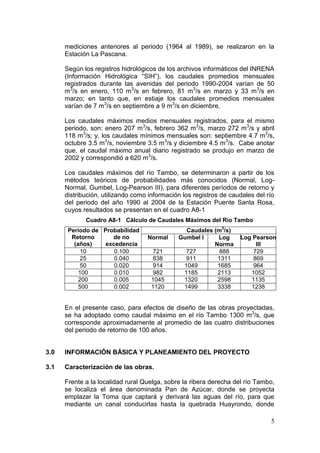 5
mediciones anteriores al periodo (1964 al 1989), se realizaron en la
Estación La Pascana.
Según los registros hidrológicos de los archivos informáticos del INRENA
(Información Hidrológica “SIH”), los caudales promedios mensuales
registrados durante las avenidas del periodo 1990-2004 varían de 50
m3
/s en enero, 110 m3
/s en febrero, 81 m3
/s en marzo y 33 m3
/s en
marzo; en tanto que, en estiaje los caudales promedios mensuales
varían de 7 m3
/s en septiembre a 9 m3
/s en diciembre.
Los caudales máximos medios mensuales registrados, para el mismo
periodo, son: enero 207 m3
/s, febrero 362 m3
/s, marzo 272 m3
/s y abril
118 m3
/s; y, los caudales mínimos mensuales son: septiembre 4.7 m3
/s,
octubre 3.5 m3
/s, noviembre 3.5 m3
/s y diciembre 4.5 m3
/s. Cabe anotar
que, el caudal máximo anual diario registrado se produjo en marzo de
2002 y correspondió a 620 m3
/s.
Los caudales máximos del río Tambo, se determinaron a partir de los
métodos teóricos de probabilidades más conocidos (Normal, Log-
Normal, Gumbel, Log-Pearson III), para diferentes períodos de retorno y
distribución, utilizando como información los registros de caudales del río
del periodo del año 1990 al 2004 de la Estación Puente Santa Rosa,
cuyos resultados se presentan en el cuadro A8-1
Cuadro A8-1 Cálculo de Caudales Máximos del Río Tambo
Periodo de
Retorno
(años)
Probabilidad
de no
excedencia
Caudales (m3
/s)
Normal Gumbel l Log
Norma
Log Pearson
III
10 0.100 721 727 888 729
25 0.040 838 911 1311 869
50 0.020 914 1049 1685 964
100 0.010 982 1185 2113 1052
200 0.005 1045 1320 2598 1135
500 0.002 1120 1499 3338 1238
En el presente caso, para efectos de diseño de las obras proyectadas,
se ha adoptado como caudal máximo en el río Tambo 1300 m3
/s, que
corresponde aproximadamente al promedio de las cuatro distribuciones
del periodo de retorno de 100 años.
3.0 INFORMACIÓN BÁSICA Y PLANEAMIENTO DEL PROYECTO
3.1 Caracterización de las obras.
Frente a la localidad rural Quelga, sobre la ribera derecha del río Tambo,
se localiza el área denominada Pan de Azúcar, donde se proyecta
emplazar la Toma que captará y derivará las aguas del río, para que
mediante un canal conducirlas hasta la quebrada Huayrondo, donde
 