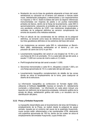 8
Nivelación de una la línea de gradiente adyacente al trazo del canal,
señalizando su ubicación en el terreno con estacas o marcas sobre
rocas, debidamente protegidos y referenciados y con espaciamientos
no mayores a 150 m. Sobre la ladera del cerro se dejaron referencias
monumentadas con mojones de piedra o en puntos inamovibles
pintados de blanco, dentro de la franja de levantamiento, cada 500 m
aproximadamente, adyacente al probable eje del canal, conservando
una pendiente uniforme de 0.001. Las mediciones longitudinales y
verticales de la poligonal definitiva se cerraron compensando los
errores de acuerdo a los métodos estándar.
Para el cálculo de las coordenadas de los vértices de la poligonal
definitiva, se tomarán como base de referencia las coordenadas de
los hitos geodésicos definidos en los extremos del trazo del canal.
Las nivelaciones se cerraron cada 500 m, colocándose un Bench–
Mark (BM), debidamente señalizadas en el terreno y con una
precisión de cierre de 0.012 m por Km.
Levantamiento topográfico del canal en una longitud de 10 Km y en
una franja de 30 m en promedio, 15 m a cada lado del eje del canal, a
escala 1:1,000 con curvas de nivel a cada un (1) metro.
Perfil longitudinal del eje del canal a escala 1:1,000.
Secciones transversales a cada 50 m, dibujadas a escala 1:200 y en
una franja aproximada de 15 m a cada lado del eje del cauce.
Levantamiento topográfico complementario de detalle de las zonas
donde se ubica el emplazamiento de la toma, para coadyuvar al
diseño de la estructura.
La información topográfica se confecciono en formato digital (CD),
utilizando el Software AutoCAD, impreso en tamaño A1, debidamente
numerado y referenciado. La información en cada plano incluyó una
leyenda con definición de la toponimia empleada, indicación gráfica de la
escala de dibujo, señalización gráfica del norte y un recuadro con la
identificación del plano.
3.2.2 Presa y Embalse Huayrondo
La topografía desarrollada para el levantamiento del área del Embalse y
emplazamiento de la Presa, se realizó desde la poligonal de apoyo
cerrada, trazada por el contorno del cauce de la quebrada Huayrondo,
cuyos puntos están referenciados a las coordenadas UTM, abarcando
una superficie aproximada de 150 ha, dentro de los cuales se ubica el
emplazamiento del embalse Huayrondo; cuyos límites son:
 