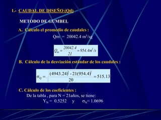 1.- CAUDAL DE DISEÑO (Qd)
METODO DE GUMBEL
A. Cálculo el promedio de caudales :
Qm = 20042.4 m3/sg
/s954.4m
21
20042.4
Q 3
m 
B. Cálculo de la desviación estándar de los caudales :
515.13
20
21(954.4)-(4943.24)
σ
22
Q 
C. Cálculo de los coeficientes :
De la tabla , para N = 21años, se tiene:
YN = 0.5252 y N= 1.0696
 