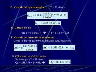 D. Cálculo del caudal máximo: ( T = 50 años )
 50ln-5252.0
0696.1
13.515
-4.954max Q
sgmQ /53.2585 3
max 
E. Cálculo de  :
Para T = 50 años   = 1-1/50 = 0.98
F. Cálculo del intervalo de confianza:
Como  mayor que 0.90, se utiliza la sgte. ecuación:
0696.1
13.515*14.1
Q sgmQ /035.549 3

G. Cálculo del caudal de diseño:
Se tiene, para T = 50 años:
Qd = 2585.53 + 549.035  Qd = 3134.57 m3/s
 