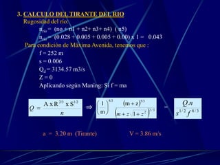 3. CALCULO DEL TIRANTE DEL RIO
Rugosidad del río:
nrio = (no + n1 + n2+ n3+ n4) ( n5)
nrio = (0.028 + 0.005 + 0.005 + 0.00) x 1 = 0.043
Para condición de Máxima Avenida, tenemos que :
f = 252 m
s = 0.006
Qd = 3134.57 m3/s
Z = 0
Aplicando según Maning: Si f = ma
n
Q
SxRA x 1/22/3
 
 
  3/2
2
5/38/3
1
zm
m
1
zzm 







=
3/82/1
.
fs
nQ
a = 3.20 m (Tirante) V = 3.86 m/s
 