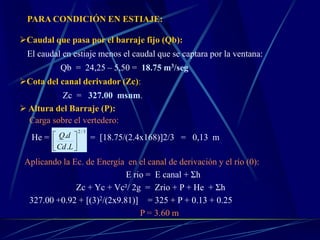 PARA CONDICIÓN EN ESTIAJE:
Caudal que pasa por el barraje fijo (Qb):
El caudal en estiaje menos el caudal que se captara por la ventana:
Qb = 24,25 – 5,50 = 18.75 m3/seg
Cota del canal derivador (Zc):
Zc = 327.00 msnm.
 Altura del Barraje (P):
Carga sobre el vertedero:
He = = [18.75/(2.4x168)]2/3 = 0,13 m
Aplicando la Ec. de Energía en el canal de derivación y el río (0):
E rio = E canal + Σh
Zc + Yc + Vc²/ 2g = Zrio + P + He + Σh
327.00 +0.92 + [(3)2/(2x9.81)] = 325 + P + 0.13 + 0.25
P = 3.60 m
3/2
.
.






LCd
dQ
 