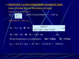 6. DISEÑO DE LA POZA DISIPADORA (BARRAJE FIJO)
PARA CONDICIÓN EN MAXIMAAVENIDA
Carga sobre el vertedero:
He = = [2089.71/(2.4x168)]2/3 = 2.99 m
Hallando Hv , Hd y h0-1
(a).....
81.9x2)60.3Hd(x168
71.2089
22
2

He = Hd + Hv  Hv = 2.99 – Hd …. (b)
De las Ecuaciones a y b obtenemos: Hd = 2.80m Hv = 0.19m
h0-1 = 0.1( V0² / 2g ) = 0.1 Hv = 0.1x 0.19 = 0.019 m
Hv = V0² / 2g  Hv =
3/2
.
.






LCd
dQ
 