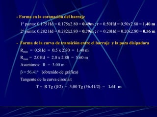 - Forma en la coronación del barraje
1º punto: 0.175 Hd = 0.175x2.80 = 0.49m ; r = 0.50Hd = 0.50x2.80 = 1.40 m
2º punto: 0.282 Hd = 0.282x2.80 = 0.79m ; r = 0.20Hd = 0.20x2.80 = 0.56 m
- Forma de la curva de transición entre el barraje y la poza disipadora
Rmin = 0.5Hd = 0.5 x 2.80 = 1.40 m
Rmax = 2.0Hd = 2.0 x 2.80 = 5.60 m
Asumimos: R = 3.00 m
β = 56.41º (obtenido de gráfica)
Tangente de la curva circular:
T = R Tg (β/2) = 3.00 Tg (56.41/2) = 1.61 m
 