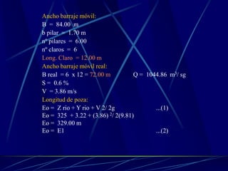 Ancho barraje móvil:
B = 84.00 m
b pilar = 1.70 m
nº pilares = 6.00
nº claros = 6
Long. Claro = 12.00 m
Ancho barraje móvil real:
B real = 6 x 12 = 72.00 m Q = 1044.86 m3/ sg
S = 0.6 %
V = 3.86 m/s
Longitud de poza:
Eo = Z rio + Y rio + V 2/ 2g ...(1)
Eo = 325 + 3.22 + (3.86) 2/ 2(9.81)
Eo = 329.00 m
Eo = E1 ...(2)
 