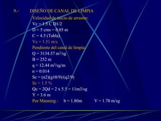 9.- DISEÑO DE CANAL DE LIMPIA
Velocidad de inicio de arrastre:
Vc = 1.5 C D1/2
D = 5 cms = 0.05 m
C = 4.5 (Tabla)
Vc = 1.51 m/s
Pendiente del canal de limpia:
Q = 3134.57 m3/sg
B = 252 m
q = 12.44 m3/sg/m
n = 0.014
Sc = (n2)(g10/9)/(q2/9)
Sc = 1.5 %
Qc = 2Qd = 2 x 5.5 = 11m3/sg
Y = 3.6 m
Por Manning : b = 1.80m V = 1.70 m/sg
 