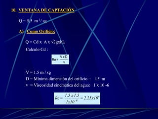 10. VENTANA DE CAPTACIÓN
Q = 5,5 m 3/ sg
A) Como Orificio:
Q = Cd x A x √2gxhL
Calculo Cd :
ν
DxV
=Re
V = 1.5 m / sg
D = Mínima dimensión del orificio : 1.5 m
v = Viscosidad cinemática del agua: 1 x 10 -6
6
6
10x25.2
10x1
1.5x1.5
Re _ 
 