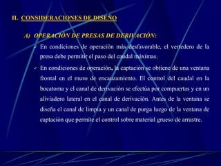 II. CONSIDERACIONES DE DISEÑO
A) OPERACIÓN DE PRESAS DE DERIVACIÓN:
 En condiciones de operación más desfavorable, el vertedero de la
presa debe permitir el paso del caudal máximas.
 En condiciones de operación, la captación se obtiene de una ventana
frontal en el muro de encauzamiento. El control del caudal en la
bocatoma y el canal de derivación se efectúa por compuertas y en un
aliviadero lateral en el canal de derivación. Antes de la ventana se
diseña el canal de limpia y un canal de purga luego de la ventana de
captación que permite el control sobre material grueso de arrastre.
 