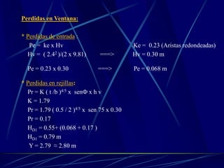 Perdidas en Ventana:
* Perdidas de entrada :
Pe = ke x Hv Ke = 0.23 (Aristas redondeadas)
Hv = ( 2.42 )/(2 x 9.81) ===> Hv = 0.30 m
Pe = 0.23 x 0.30 ===> Pe = 0.068 m
* Perdidas en rejillas:
Pr = K ( t /b )4/5 x senФ x h v
K = 1.79
Pr = 1.79 ( 0.5 / 2 )4/5 x sen 75 x 0.30
Pr = 0.17
HD1 = 0.55+ (0.068 + 0.17 )
HD1 = 0.79 m
Y = 2.79 ≈ 2.80 m
 