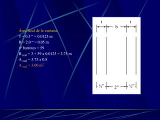 Área Real de la ventana:
T = 0.5 “ = 0.0125 m
B = 2.0 “ = 0.05 m
nº barrotes = 59
B real = 3 + 59 x 0.0125 = 3.75 m
A real = 3.75 x 0.8
A real = 3.00 m2
b
t t
2”½” ½”
 