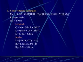 1.- Como vertedero Sumergido:
Mo = [0.407 + (0.045H/(H + Y1))][1+0.285 (H/(H + Y1))](√2g)
Reemplazando:
Mo = 1.94 m
Longitud :
Q = Mo x Cd x L x (∆H)3/2
L = Q/(Mo x Cd x (∆H)3/2)
L =4.34m = 4.40m
Ancho:
L = [ (B2-B1)/2Tg 12.5º]
B2 = L (2Tg 12.5º) + B1
B2 = 3.78 = 3.80 m
 