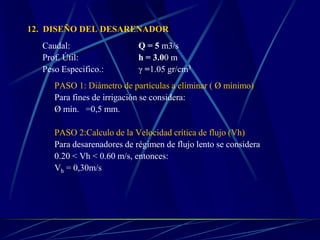12. DISEÑO DEL DESARENADOR
Caudal: Q = 5 m3/s
Prof. Útil: h = 3.00 m
Peso Especifico.: γ =1.05 gr/cm3
PASO 1: Diámetro de partículas a eliminar ( Ø mínimo)
Para fines de irrigación se considera:
Ø mín. =0,5 mm.
PASO 2:Calculo de la Velocidad crítica de flujo (Vh)
Para desarenadores de régimen de flujo lento se considera
0.20 < Vh < 0.60 m/s, entonces:
Vh = 0,30m/s
 