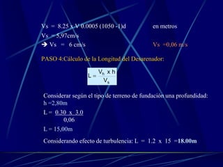 Vs = 8.25 x V 0.0005 (1050 -1)d en metros
Vs = 5,97cm/s
 Vs = 6 cm/s Vs =0,06 m/s
PASO 4:Cálculo de la Longitud del Desarenador:
s
h
V
hxV
L 
Considerar según el tipo de terreno de fundación una profundidad:
h =2,80m
L = 0.30 x 3.0
0,06
L = 15,00m
Considerando efecto de turbulencia: L = 1.2 x 15 =18.00m
 