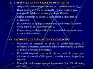 B) EFICIENCIA DE UNA PRESA DE DERIVACIÓN
 Asegurar la derivación permanente del caudal de diseño (QD).
 Dejar pasar la avenida de diseño (Qmax), que contiene gran
cantidad de sólidos en arrastre y material flotante.
 Captar el mínimo de sólidos y disponer de medios para su
evacuación.
 Estar ubicada en un lugar que presente condiciones favorables
desde el punto de vista constructivo.
 Conservar aguas abajo, suficiente capacidad de transporte para
evitar sedimentación.
C) FACTORES QUE DISMINUYEN LA CAPTACIÓN
 Necesidad de mantener en el río un caudal remanente, lo
suficiente importante como para evitar sedimentación y permitir
el arrastre de sólidos no captados.
 El caudal empleado por medio de un canal de purga para
eliminar el material sólido grueso, inmediatamente luego de su
ingreso.
 El caudal empleado para purgar desarenador (5 a 10% del caudal
derivado).
 