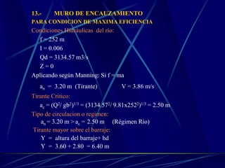 13.- MURO DE ENCAUZAMIENTO
PARA CONDICION DE MAXIMA EFICIENCIA
Condiciones Hidráulicas del río:
f = 252 m
I = 0.006
Qd = 3134.57 m3/s
Z = 0
Aplicando según Manning: Si f = ma
an = 3.20 m (Tirante) V = 3.86 m/s
Tirante Critico:
ac = (Q2/ gb2)1/3 = (3134.572/ 9.81x2522)1/3 = 2.50 m
Tipo de circulacion o regimen:
an = 3.20 m > ac = 2.50 m (Régimen Río)
Tirante mayor sobre el barraje:
Y = altura del barraje+ hd
Y = 3.60 + 2.80 = 6.40 m
 