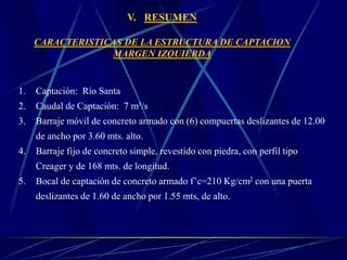 V. RESUMEN
CARACTERISTICAS DE LA ESTRUCTURA DE CAPTACION
MARGEN IZQUIERDA
1. Captación: Río Santa
2. Caudal de Captación: 7 m3/s
3. Barraje móvil de concreto armado con (6) compuertas deslizantes de 12.00
de ancho por 3.60 mts. alto.
4. Barraje fijo de concreto simple, revestido con piedra, con perfil tipo
Creager y de 168 mts. de longitud.
5. Bocal de captación de concreto armado f’c=210 Kg/cm2 con una puerta
deslizantes de 1.60 de ancho por 1.55 mts, de alto.
 