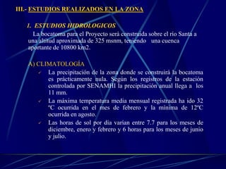 III.- ESTUDIOS REALIZADOS EN LA ZONA
1. ESTUDIOS HIDROLOGICOS
La bocatoma para el Proyecto será construida sobre el río Santa a
una altitud aproximada de 325 msnm, teniendo una cuenca
aportante de 10800 km2.
A) CLIMATOLOGÍA
 La precipitación de la zona donde se construirá la bocatoma
es prácticamente nula. Según los registros de la estación
controlada por SENAMHI la precipitación anual llega a los
11 mm.
 La máxima temperatura media mensual registrada ha ido 32
ºC ocurrida en el mes de febrero y la mínima de 12ºC
ocurrida en agosto.
 Las horas de sol por día varían entre 7.7 para los meses de
diciembre, enero y febrero y 6 horas para los meses de junio
y julio.
 