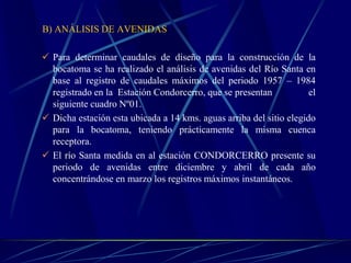 B) ANÁLISIS DE AVENIDAS
 Para determinar caudales de diseño para la construcción de la
bocatoma se ha realizado el análisis de avenidas del Río Santa en
base al registro de caudales máximos del periodo 1957 – 1984
registrado en la Estación Condorcerro, que se presentan el
siguiente cuadro Nº01.
 Dicha estación esta ubicada a 14 kms. aguas arriba del sitio elegido
para la bocatoma, teniendo prácticamente la misma cuenca
receptora.
 El río Santa medida en al estación CONDORCERRO presente su
periodo de avenidas entre diciembre y abril de cada año
concentrándose en marzo los registros máximos instantáneos.
 