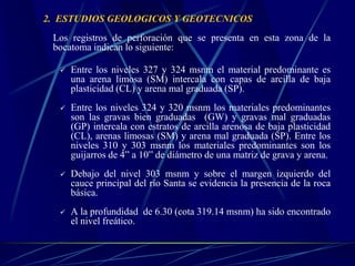 2. ESTUDIOS GEOLOGICOS Y GEOTECNICOS
Los registros de perforación que se presenta en esta zona de la
bocatoma indican lo siguiente:
 Entre los niveles 327 y 324 msnm el material predominante es
una arena limosa (SM) intercala con capas de arcilla de baja
plasticidad (CL) y arena mal graduada (SP).
 Entre los niveles 324 y 320 msnm los materiales predominantes
son las gravas bien graduadas (GW) y gravas mal graduadas
(GP) intercala con estratos de arcilla arenosa de baja plasticidad
(CL), arenas limosas (SM) y arena mal graduada (SP). Entre los
niveles 310 y 303 msnm los materiales predominantes son los
guijarros de 4” a 10” de diámetro de una matriz de grava y arena.
 Debajo del nivel 303 msnm y sobre el margen izquierdo del
cauce principal del río Santa se evidencia la presencia de la roca
básica.
 A la profundidad de 6.30 (cota 319.14 msnm) ha sido encontrado
el nivel freático.
 