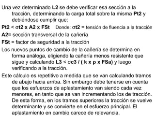 Una vez determinado L2 se debe verificar esa sección a la
tracción, determinando la carga total sobre la misma Pt2 y
debiéndose cumplir que:
Pt2 < σt2 x A2 x FSt Donde: σt2 = tensión de fluencia a la tracción
A2= sección transversal de la cañería
FSt = factor de seguridad a la tracción
Los nuevos puntos de cambio de la cañería se determina en
forma análoga, eligiendo la cañería menos resistente que
sigue y calculando L3 < σc3 / ( k x ρ x FSa) y luego
verificando a la tracción.
Este cálculo es repetitivo a medida que se van calculando tramos
de abajo hacia arriba. Sin embargo debe tenerse en cuenta
que los esfuerzos de aplastamiento van siendo cada vez
menores, en tanto que se van incrementando los de tracción.
De esta forma, en los tramos superiores la tracción se vuelve
determinante y se convierte en el esfuerzo principal. El
aplastamiento en cambio carece de relevancia.
 