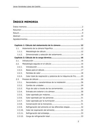 Javier Fernández López del Castillo_______________________________________




ÍNDICE MEMORIA
Índice memoria .......................................................................................... 2
Resumen ................................................................................................... 8
Resum....................................................................................................... 9
Abstract .................................................................................................. 10
Agradecimientos ....................................................................................... 11


  Capítulo 1: Cálculo del aislamiento de la cámara ................................ 12
    1.1.       Aislamiento de la cámara frigorífica ............................................. 12
      1.1.1.        Metodología de cálculo ......................................................... 12
      1.1.2.        Dimensionado y selección del aislamiento ............................... 14
  Capítulo 2: Cálculo de la carga térmica ............................................... 16
    2.1.       Introducción ............................................................................. 16
    2.2.       Metodología seguida en el cálculo ................................................ 16
      2.2.1.        Introducción ....................................................................... 16
      2.2.2.        Bases para el cálculo............................................................ 17
      2.2.3.        Partidas de calor ................................................................. 18
      2.2.4.        Calor total de respiración y potencia de la máquina de frio........ 25
    2.3.       Proceso de cálculo ..................................................................... 26
      2.3.1.        Necesidades y características de la instalación ........................ 26
      2.3.2.        Cambio de unidades ............................................................ 29
      2.3.3.        Flujo de calor a través de los cerramientos ............................. 29
      2.3.4.        Entrada aire exterior a la cámara .......................................... 30
      2.3.5.        Calor aportado por motores .................................................. 30
      2.3.6.        Calor aportado por las personas ............................................ 31
      2.3.7.        Calor aportado por la iluminación .......................................... 31
      2.3.8.        Conservación de la mercancía ............................................... 31
      2.3.9.        Refrigeración del alimento en las diferentes etapas .................. 32
      2.3.10.       Calor de respiración del alimento ........................................... 32
      2.3.11.       Refrigeración del embalaje.................................................... 33
      2.3.12.       Carga de refrigeración total .................................................. 33


                                                                                                     2
 