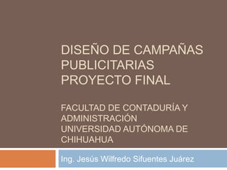 DISEÑO DE CAMPAÑAS
PUBLICITARIAS
PROYECTO FINAL
FACULTAD DE CONTADURÍA Y
ADMINISTRACIÓN
UNIVERSIDAD AUTÓNOMA DE
CHIHUAHUA
Ing. Jesús Wilfredo Sifuentes Juárez
 