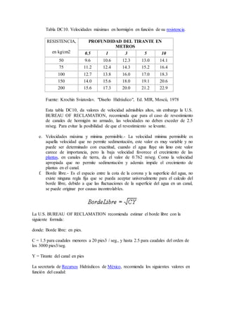 Tabla DC10. Velocidades máximas en hormigón en función de su resistencia.
RESISTENCIA,
en kg/cm2
PROFUNDIDAD DEL TIRANTE EN
METROS
0.5 1 3 5 10
50 9.6 10.6 12.3 13.0 14.1
75 11.2 12.4 14.3 15.2 16.4
100 12.7 13.8 16.0 17.0 18.3
150 14.0 15.6 18.0 19.1 20.6
200 15.6 17.3 20.0 21.2 22.9
Fuente: Krochin Sviatoslav. "Diseño Hidráulico", Ed. MIR, Moscú, 1978
Esta tabla DC10, da valores de velocidad admisibles altos, sin embargo la U.S.
BUREAU OF RECLAMATION, recomienda que para el caso de revestimiento
de canales de hormigón no armado, las velocidades no deben exceder de 2.5
m/seg. Para evitar la posibilidad de que el revestimiento se levante.
e. Velocidades máxima y mínima permisible.- La velocidad mínima permisible es
aquella velocidad que no permite sedimentación, este valor es muy variable y no
puede ser determinado con exactitud, cuando el agua fluye sin limo este valor
carece de importancia, pero la baja velocidad favorece el crecimiento de las
plantas, en canales de tierra, da el valor de 0.762 m/seg. Como la velocidad
apropiada que no permite sedimentación y además impide el crecimiento de
plantas en el canal.
f. Borde libre.- Es el espacio entre la cota de la corona y la superficie del agua, no
existe ninguna regla fija que se pueda aceptar universalmente para el calculo del
borde libre, debido a que las fluctuaciones de la superficie del agua en un canal,
se puede originar por causas incontrolables.
La U.S. BUREAU OF RECLAMATION recomienda estimar el borde libre con la
siguiente formula:
donde: Borde libre: en pies.
C = 1.5 para caudales menores a 20 pies3 / seg., y hasta 2.5 para caudales del orden de
los 3000 pies3/seg.
Y = Tirante del canal en pies
La secretaría de Recursos Hidráulicos de México, recomienda los siguientes valores en
función del caudal:
 