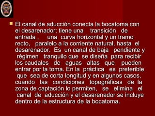  El canal de aducción conecta la bocatoma conEl canal de aducción conecta la bocatoma con
el desarenador; tiene una transición deel desarenador; tiene una transición de
entrada , una curva horizontal y un tramoentrada , una curva horizontal y un tramo
recto, paralelo a la corriente natural, hasta elrecto, paralelo a la corriente natural, hasta el
desarenador. Es un canal de baja pendiente ydesarenador. Es un canal de baja pendiente y
régimen tranquilo que se diseña para recibirrégimen tranquilo que se diseña para recibir
los caudales de aguas altas que puedenlos caudales de aguas altas que pueden
entrar por la toma. En la práctica es preferibleentrar por la toma. En la práctica es preferible
que sea de corta longitud y en algunos casos,que sea de corta longitud y en algunos casos,
cuando las condiciones topográficas de lacuando las condiciones topográficas de la
zona de captación lo permiten, se elimina elzona de captación lo permiten, se elimina el
canal de aducción y el desarenador se incluyecanal de aducción y el desarenador se incluye
dentro de la estructura de la bocatoma. dentro de la estructura de la bocatoma. 
 