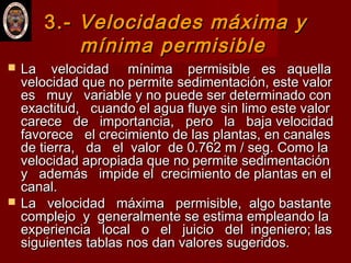 3.-3.- Velocidades máxima yVelocidades máxima y
mínima permisiblemínima permisible
 La velocidad mínima permisible es aquellaLa velocidad mínima permisible es aquella
velocidad que no permite sedimentación, este valorvelocidad que no permite sedimentación, este valor
es muy variable y no puede ser determinado cones muy variable y no puede ser determinado con
exactitud, cuando el agua fluye sin limo este valorexactitud, cuando el agua fluye sin limo este valor
carece de importancia, pero la baja velocidadcarece de importancia, pero la baja velocidad
favorece el crecimiento de las plantas, en canalesfavorece el crecimiento de las plantas, en canales
de tierra, da el valor de 0.762 m / seg. Como lade tierra, da el valor de 0.762 m / seg. Como la
velocidad apropiada que no permite sedimentaciónvelocidad apropiada que no permite sedimentación
y además impide el crecimiento de plantas en ely además impide el crecimiento de plantas en el
canal.canal.
 La velocidad máxima permisible, algo bastanteLa velocidad máxima permisible, algo bastante
complejo y generalmente se estima empleando lacomplejo y generalmente se estima empleando la
experiencia local o el juicio del ingeniero; lasexperiencia local o el juicio del ingeniero; las
siguientes tablas nos dan valores sugeridos.siguientes tablas nos dan valores sugeridos.
 
