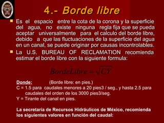 4.-4.- Borde libreBorde libre
 Es el espacio entre la cota de la corona y la superficieEs el espacio entre la cota de la corona y la superficie
del agua, no existe ninguna regla fija que se puedadel agua, no existe ninguna regla fija que se pueda
aceptar universalmente para el calculo del borde libre,aceptar universalmente para el calculo del borde libre,
debido a que las fluctuaciones de la superficie del aguadebido a que las fluctuaciones de la superficie del agua
en un canal, se puede originar por causas incontrolables.en un canal, se puede originar por causas incontrolables.
 La U.S. BUREAU OF RECLAMATION recomiendaLa U.S. BUREAU OF RECLAMATION recomienda
estimar el borde libre con la siguiente formula:estimar el borde libre con la siguiente formula:
CYBordeLibre =
Donde: (Borde libre: en pies.)
C = 1.5 para caudales menores a 20 pies3 / seg., y hasta 2.5 para
caudales del orden de los 3000 pies3/seg.
Y = Tirante del canal en pies.
La secretaría de Recursos Hidráulicos de México, recomienda
los siguientes valores en función del caudal:
 