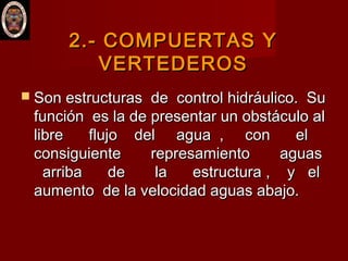 2.- COMPUERTAS Y2.- COMPUERTAS Y
VERTEDEROSVERTEDEROS
 Son estructuras de control hidráulico. SuSon estructuras de control hidráulico. Su
función es la de presentar un obstáculo alfunción es la de presentar un obstáculo al
libre flujo del agua , con ellibre flujo del agua , con el
consiguiente represamiento aguasconsiguiente represamiento aguas
arriba de la estructura , y elarriba de la estructura , y el
aumento de la velocidad aguas abajo.aumento de la velocidad aguas abajo.
 
