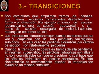 3.- TRANSICIONES3.- TRANSICIONES
 Son estructuras que empalman tramos de canalesSon estructuras que empalman tramos de canales
que tienen secciones transversales diferentes enque tienen secciones transversales diferentes en
forma o en dimensión. Por ejemplo un tramo de secciónforma o en dimensión. Por ejemplo un tramo de sección
rectangular con uno de sección trapezoidal , o unrectangular con uno de sección trapezoidal , o un
tramo de sección rectangular de ancho b1 con otrotramo de sección rectangular de ancho b1 con otro
rectangular de ancho b2, etc.rectangular de ancho b2, etc.
 Las transiciones funcionan mejor cuando los tramos que seLas transiciones funcionan mejor cuando los tramos que se
van a empalmar son de baja pendiente, con régimenvan a empalmar son de baja pendiente, con régimen
subcrítico; en este caso las pérdidas hidráulicas por cambiosubcrítico; en este caso las pérdidas hidráulicas por cambio
de sección son relativamente pequeñas.  de sección son relativamente pequeñas.  
 Cuando la transición se coloca en tramos de alta pendiente,Cuando la transición se coloca en tramos de alta pendiente,
en régimen  supercrítico, las pérdidas hidráulicas son altas yen régimen  supercrítico, las pérdidas hidráulicas son altas y
no son cuantificables con buena precisión, lo cual hace queno son cuantificables con buena precisión, lo cual hace que
los cálculos hidráulicos no resulten aceptables. En estalos cálculos hidráulicos no resulten aceptables. En esta
circunstancia es recomendable diseñar la transición concircunstancia es recomendable diseñar la transición con
ayuda de un modelo hidráulico.ayuda de un modelo hidráulico.
 