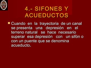 4.- SIFONES Y4.- SIFONES Y
ACUEDUCTOSACUEDUCTOS
 Cuando en la trayectoria de un canalCuando en la trayectoria de un canal
se presenta una depresión en else presenta una depresión en el
terreno natural se hace necesarioterreno natural se hace necesario
superar esa depresión con un sifón osuperar esa depresión con un sifón o
con un puente que se denominacon un puente que se denomina
acueductoacueducto..
 
