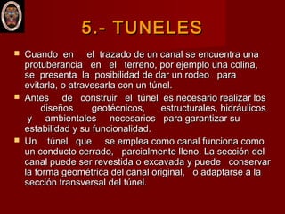5.-5.- TUNELESTUNELES
 Cuando en el trazado de un canal se encuentra unaCuando en el trazado de un canal se encuentra una
protuberancia en el terreno, por ejemplo una colina,protuberancia en el terreno, por ejemplo una colina,
se presenta la posibilidad de dar un rodeo parase presenta la posibilidad de dar un rodeo para
evitarla, o atravesarla con un túnel.evitarla, o atravesarla con un túnel.
 Antes de construir el túnel es necesario realizar losAntes de construir el túnel es necesario realizar los
diseños geotécnicos, estructurales, hidráulicosdiseños geotécnicos, estructurales, hidráulicos
y ambientales necesarios para garantizar suy ambientales necesarios para garantizar su
estabilidad y su funcionalidad.estabilidad y su funcionalidad.
 Un túnel que se emplea como canal funciona comoUn túnel que se emplea como canal funciona como
un conducto cerrado, parcialmente lleno. La sección delun conducto cerrado, parcialmente lleno. La sección del
canal puede ser revestida o excavada y puede conservarcanal puede ser revestida o excavada y puede conservar
la forma geométrica del canal original, o adaptarse a lala forma geométrica del canal original, o adaptarse a la
sección transversal del túnel.sección transversal del túnel.
 