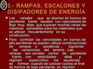 6.-6.- RAMPAS, ESCALONES YRAMPAS, ESCALONES Y
DISIPADORES DE ENERGÍADISIPADORES DE ENERGÍA
 Los canales que se diseñan en tramos deLos canales que se diseñan en tramos de
pendiente fuerte resultan con velocidades dependiente fuerte resultan con velocidades de
flujo muy altas que superan muchas veces lasflujo muy altas que superan muchas veces las
máximas admisibles para los materiales quemáximas admisibles para los materiales que
se utilizan frecuentemente en suse utilizan frecuentemente en su
construcción. construcción. 
 Para controlar las velocidades en tramos dePara controlar las velocidades en tramos de
alta pendiente se pueden utilizar combinacionesalta pendiente se pueden utilizar combinaciones
de rampas y escalones , siguiendode rampas y escalones , siguiendo
las variaciones del terreno . Laslas variaciones del terreno . Las
rampas son canales cortos de pendienterampas son canales cortos de pendiente
fuerte, con velocidades altas yfuerte, con velocidades altas y
régimen supercrítico; los escalonesrégimen supercrítico; los escalones
se forman cuando se colocan caídas al finalse forman cuando se colocan caídas al final
de tramos de baja pendiente, en régimende tramos de baja pendiente, en régimen
 