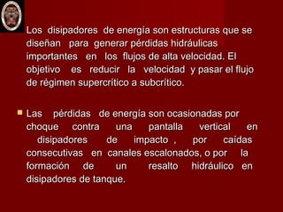  Los disipadores de energía son estructuras que seLos disipadores de energía son estructuras que se
diseñan para generar pérdidas hidráulicasdiseñan para generar pérdidas hidráulicas
importantes en los flujos de alta velocidad. Elimportantes en los flujos de alta velocidad. El
objetivo es reducir la velocidad y pasar el flujoobjetivo es reducir la velocidad y pasar el flujo
de régimen supercrítico a subcrítico.de régimen supercrítico a subcrítico.
 Las pérdidas de energía son ocasionadas porLas pérdidas de energía son ocasionadas por
choque contra una pantalla vertical enchoque contra una pantalla vertical en
disipadores de impacto , por caídasdisipadores de impacto , por caídas
consecutivas en canales escalonados, o por laconsecutivas en canales escalonados, o por la
formación de un resalto hidráulico enformación de un resalto hidráulico en
disipadores de tanque. disipadores de tanque. 
 