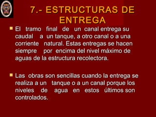 7.-7.- ESTRUCTURAS DEESTRUCTURAS DE
ENTREGAENTREGA
 El tramo final de un canal entrega suEl tramo final de un canal entrega su
caudal a un tanque, a otro canal o a unacaudal a un tanque, a otro canal o a una
corriente natural. Estas entregas se hacencorriente natural. Estas entregas se hacen
siempre por encima del nivel máximo desiempre por encima del nivel máximo de
aguas de la estructura recolectora.aguas de la estructura recolectora.
 Las obras son sencillas cuando la entrega seLas obras son sencillas cuando la entrega se
realiza a un tanque o a un canal porque losrealiza a un tanque o a un canal porque los
niveles de agua en estos últimos sonniveles de agua en estos últimos son
controlados.controlados.
 