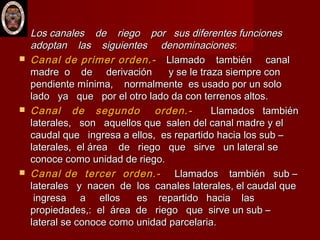 Los canales de riego por sus diferentes funcionesLos canales de riego por sus diferentes funciones
adoptan las siguientes denominacionesadoptan las siguientes denominaciones::
 Canal de primer orden.-Canal de primer orden.- Llamado también canalLlamado también canal
madre o de derivación y se le traza siempre conmadre o de derivación y se le traza siempre con
pendiente mínima, normalmente es usado por un solopendiente mínima, normalmente es usado por un solo
lado ya que por el otro lado da con terrenos altos.lado ya que por el otro lado da con terrenos altos.
 Canal de segundo orden.-Canal de segundo orden.- Llamados tambiénLlamados también
laterales, son aquellos que salen del canal madre y ellaterales, son aquellos que salen del canal madre y el
caudal que ingresa a ellos, es repartido hacia los sub –caudal que ingresa a ellos, es repartido hacia los sub –
laterales, el área de riego que sirve un lateral selaterales, el área de riego que sirve un lateral se
conoce como unidad de riego.conoce como unidad de riego.
 Canal de tercer orden.-Canal de tercer orden.- Llamados también sub –Llamados también sub –
laterales y nacen de los canales laterales, el caudal quelaterales y nacen de los canales laterales, el caudal que
ingresa a ellos es repartido hacia lasingresa a ellos es repartido hacia las
propiedades,: el área de riego que sirve un sub –propiedades,: el área de riego que sirve un sub –
lateral se conoce como unidad parcelaria.lateral se conoce como unidad parcelaria.
 