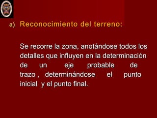 a)a) Reconocimiento del terreno:Reconocimiento del terreno:
Se recorre la zona, anotándose todos losSe recorre la zona, anotándose todos los
detalles que influyen en la determinacióndetalles que influyen en la determinación
de un eje probable dede un eje probable de
trazo , determinándose el puntotrazo , determinándose el punto
inicial y el punto final.inicial y el punto final.
 