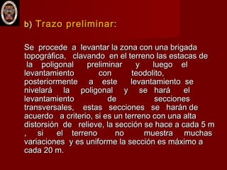 b)b) Trazo preliminar:Trazo preliminar:
Se procede a levantar la zona con una brigadaSe procede a levantar la zona con una brigada
topográfica, clavando en el terreno las estacas detopográfica, clavando en el terreno las estacas de
la poligonal preliminar y luego ella poligonal preliminar y luego el
levantamiento con teodolito,levantamiento con teodolito,
posteriormente a este levantamiento seposteriormente a este levantamiento se
nivelará la poligonal y se hará elnivelará la poligonal y se hará el
levantamiento de seccioneslevantamiento de secciones
transversales, estas secciones se harán detransversales, estas secciones se harán de
acuerdo a criterio, si es un terreno con una altaacuerdo a criterio, si es un terreno con una alta
distorsión de relieve, la sección se hace a cada 5 mdistorsión de relieve, la sección se hace a cada 5 m
, si el terreno no muestra muchas, si el terreno no muestra muchas
variaciones y es uniforme la sección es máximo avariaciones y es uniforme la sección es máximo a
cada 20 m.cada 20 m.
 