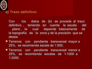 c)c) Trazo definitivo:Trazo definitivo:
Con los datos de (b) se procede al trazoCon los datos de (b) se procede al trazo
definitivo , teniendo en cuenta la escala deldefinitivo , teniendo en cuenta la escala del
plano , la cual depende básicamente deplano , la cual depende básicamente de
la topografía de la zona y de la precisión que sela topografía de la zona y de la precisión que se
desea:desea:
 Terrenos con pendiente transversal mayor aTerrenos con pendiente transversal mayor a
25%, se recomienda escala de 1:500.25%, se recomienda escala de 1:500.
 Terrenos con pendiente transversal menor aTerrenos con pendiente transversal menor a
25%, se recomienda escalas de 1:1000 a25%, se recomienda escalas de 1:1000 a
1:2000.1:2000.
 