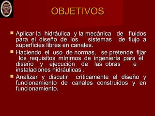 OBJETIVOSOBJETIVOS
 Aplicar la hidráulica y la mecánica de fluidosAplicar la hidráulica y la mecánica de fluidos
para el diseño de los sistemas de flujo apara el diseño de los sistemas de flujo a
superficies libres en canales.superficies libres en canales.
 Haciendo el uso de normas, se pretende fijarHaciendo el uso de normas, se pretende fijar
los requisitos mínimos de ingeniería para ellos requisitos mínimos de ingeniería para el
diseño y ejecución de las obras ediseño y ejecución de las obras e
instalaciones hidráulicas .instalaciones hidráulicas .
 Analizar y discutir críticamente el diseño yAnalizar y discutir críticamente el diseño y
funcionamiento de canales construidos y enfuncionamiento de canales construidos y en
funcionamiento.funcionamiento.
 