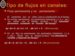 Tipo de flujos en canales:Tipo de flujos en canales:
 Flujo permanente y no permanente :Flujo permanente y no permanente :
El parámetro que se utiliza para su clasificación es el tiempo.El parámetro que se utiliza para su clasificación es el tiempo.
 En un flujo permanente, los parámetros hidráulicos ( y, A, v , etc.),En un flujo permanente, los parámetros hidráulicos ( y, A, v , etc.),
no varían con el tiempo, es decir :no varían con el tiempo, es decir : “ La velocidad“ La velocidad
permanece constante en función del tiempo.”permanece constante en función del tiempo.”
dy / dt = 0 , dv / d t = 0 , dA / d t = 0dy / dt = 0 , dv / d t = 0 , dA / d t = 0 ( P( Permanenteermanente))
 En un flujo no permanente, los parámetros hidráulicos ( y, A,En un flujo no permanente, los parámetros hidráulicos ( y, A,
v , etc.), varían con el tiempo es decirv , etc.), varían con el tiempo es decir:: ”La velocidad es”La velocidad es
variable y depende del tiempo”variable y depende del tiempo”
dy / dtdy / dt ≠≠ 0 , dv / d t0 , dv / d t ≠≠ 0 , dA / d t0 , dA / d t ≠≠ 00 ( N( No permanenteo permanente))
 