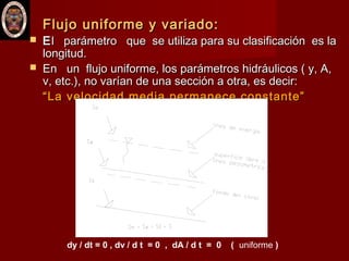 Flujo uniforme y variado:Flujo uniforme y variado:
 EEl parámetro que se utiliza para su clasificación es lal parámetro que se utiliza para su clasificación es la
longitud.longitud.
 En un flujo uniforme, los parámetros hidráulicos ( y, A,En un flujo uniforme, los parámetros hidráulicos ( y, A,
v, etc.), no varían de una sección a otra, es decir:v, etc.), no varían de una sección a otra, es decir:
““La velocidad media permanece constante”La velocidad media permanece constante”
dy / dt = 0 , dv / d t = 0 , dA / d t = 0 ( uniforme )
 