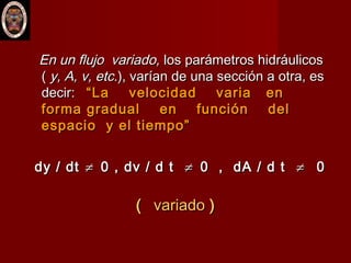 En un flujo variado,En un flujo variado, los parámetros hidráulicoslos parámetros hidráulicos
(( y, A, v, etc.y, A, v, etc.), varían de una sección a otra, es), varían de una sección a otra, es
decir:decir: “La velocidad varia en“La velocidad varia en
forma gradual en función delforma gradual en función del
espacio y el tiempo”espacio y el tiempo”
dy / dtdy / dt ≠≠ 0 , dv / d t0 , dv / d t ≠≠ 0 , dA / d t0 , dA / d t ≠≠ 00
(( variadovariado ))
 
