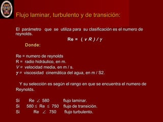 Flujo laminar, turbulento y de transición:Flujo laminar, turbulento y de transición:
El parámetro que se utiliza para su clasificación es el numero deEl parámetro que se utiliza para su clasificación es el numero de
reynolds.reynolds.
Re = (Re = ( v R ) /v R ) / γγ
Donde:Donde:
Re = numero de reynoldsRe = numero de reynolds
R = radio hidráulico, en m.R = radio hidráulico, en m.
V =V = velocidad media, en m / s.velocidad media, en m / s.
γγ == viscosidadviscosidad cinemática del agua, en m / S2.cinemática del agua, en m / S2.
Y su selección es según el rango en que se encuentra el numero deY su selección es según el rango en que se encuentra el numero de
Reynolds.Reynolds.
Si ReSi Re ∠∠ 580 flujo laminar.580 flujo laminar.
Si 580Si 580 ≤≤ ReRe ≤≤ 750 flujo de transición.750 flujo de transición.
Si ReSi Re ∠∠ 750 flujo turbulento.750 flujo turbulento.
 