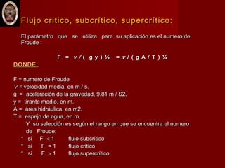 Flujo critico, subcrítico, supercrítico:Flujo critico, subcrítico, supercrítico:
El parámetro que se utiliza para su aplicación es el numero deEl parámetro que se utiliza para su aplicación es el numero de
Froude :Froude :
F =F = v /v / ( g y ) ½ =( g y ) ½ = vv / ( g A / T ) ½/ ( g A / T ) ½
DONDE:DONDE:
F = numero de FroudeF = numero de Froude
V =V = velocidad media, en m / s.velocidad media, en m / s.
g = aceleración de la gravedad, 9.81 m / S2.g = aceleración de la gravedad, 9.81 m / S2.
y = tirante medio, en m.y = tirante medio, en m.
A = área hidráulica, en m2.A = área hidráulica, en m2.
T = espejo de agua, en m.T = espejo de agua, en m.
Y su selección es según el rango en que se encuentra el numeroY su selección es según el rango en que se encuentra el numero
de Froude:de Froude:
* si F* si F << 1 flujo subcrítico1 flujo subcrítico
* si F = 1 flujo critico* si F = 1 flujo critico
* si F* si F >> 1 flujo supercrítico1 flujo supercrítico
 