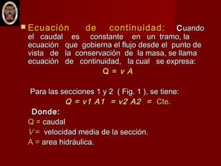 Ecuación de continuidad:Ecuación de continuidad: CCuandouando
el caudal es constante en un tramo, lael caudal es constante en un tramo, la
ecuación que gobierna el flujo desde el punto deecuación que gobierna el flujo desde el punto de
vista de la conservación de la masa, se llamavista de la conservación de la masa, se llama
ecuación de continuidad, la cual se expresa:ecuación de continuidad, la cual se expresa:
Q =Q = v Av A
Para las secciones 1 y 2 ( Fig. 1 ), se tiene:Para las secciones 1 y 2 ( Fig. 1 ), se tiene:
Q = v1 A1 = v2 A2 =Q = v1 A1 = v2 A2 = CteCte..
Donde:Donde:
Q =Q = caudalcaudal
VV == velocidad media de la sección.velocidad media de la sección.
A =A = area hidráulica.area hidráulica.
 